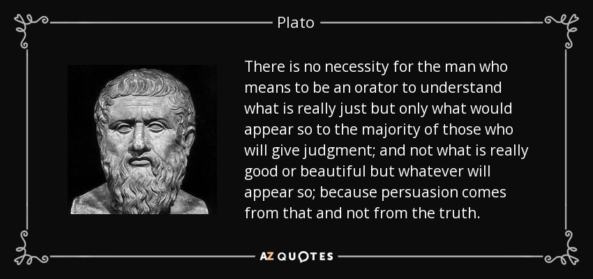 There is no necessity for the man who means to be an orator to understand what is really just but only what would appear so to the majority of those who will give judgment; and not what is really good or beautiful but whatever will appear so; because persuasion comes from that and not from the truth. - Plato