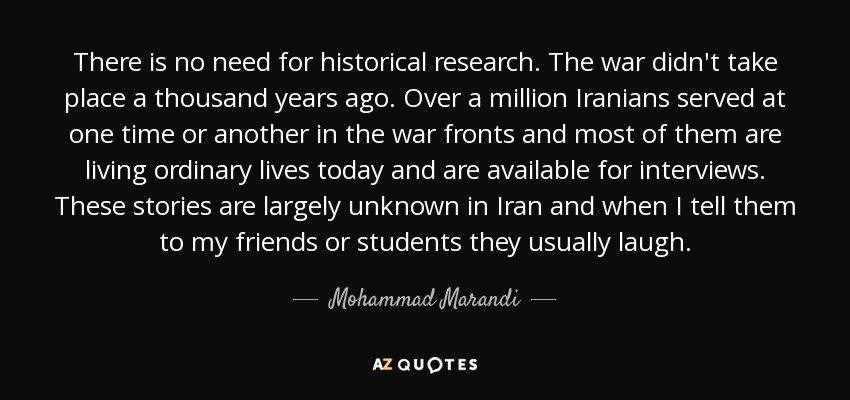 There is no need for historical research. The war didn't take place a thousand years ago. Over a million Iranians served at one time or another in the war fronts and most of them are living ordinary lives today and are available for interviews. These stories are largely unknown in Iran and when I tell them to my friends or students they usually laugh. - Mohammad Marandi