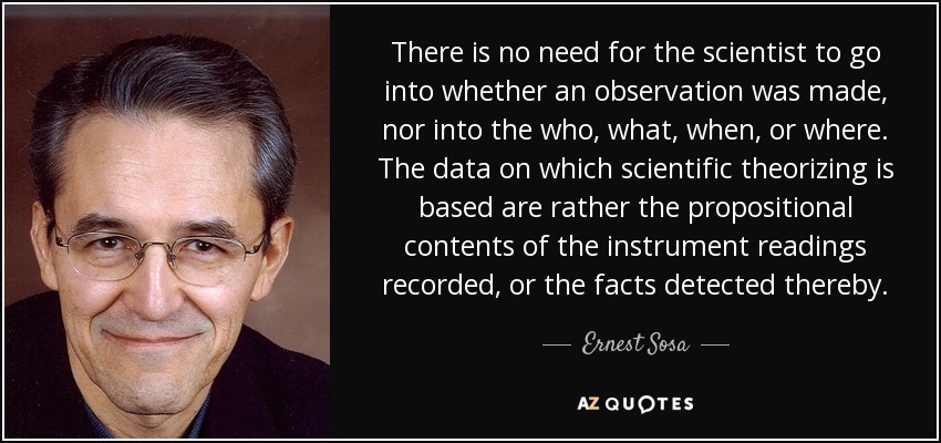 There is no need for the scientist to go into whether an observation was made, nor into the who, what, when, or where. The data on which scientific theorizing is based are rather the propositional contents of the instrument readings recorded, or the facts detected thereby. - Ernest Sosa