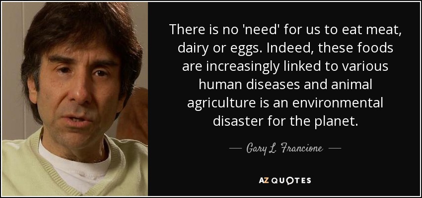 There is no 'need' for us to eat meat, dairy or eggs. Indeed, these foods are increasingly linked to various human diseases and animal agriculture is an environmental disaster for the planet. - Gary L. Francione