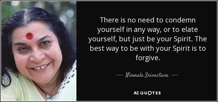 There is no need to condemn yourself in any way, or to elate yourself, but just be your Spirit. The best way to be with your Spirit is to forgive. - Nirmala Srivastava