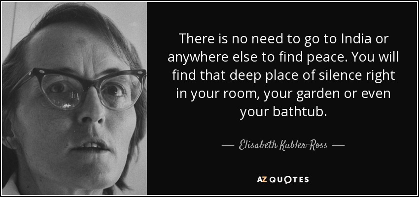 There is no need to go to India or anywhere else to find peace. You will find that deep place of silence right in your room, your garden or even your bathtub. - Elisabeth Kubler-Ross