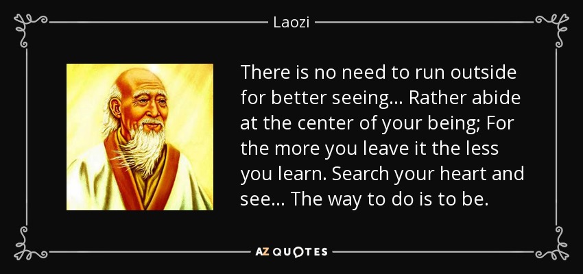 There is no need to run outside for better seeing... Rather abide at the center of your being; For the more you leave it the less you learn. Search your heart and see... The way to do is to be. - Laozi