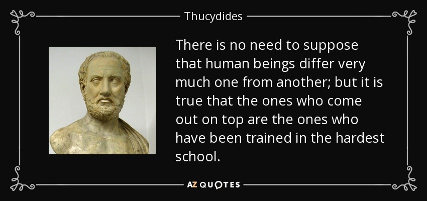 There is no need to suppose that human beings differ very much one from another; but it is true that the ones who come out on top are the ones who have been trained in the hardest school. - Thucydides