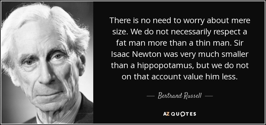 There is no need to worry about mere size. We do not necessarily respect a fat man more than a thin man. Sir Isaac Newton was very much smaller than a hippopotamus, but we do not on that account value him less. - Bertrand Russell