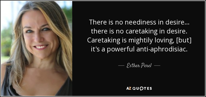 There is no neediness in desire ... there is no caretaking in desire. Caretaking is mightily loving, [but] it's a powerful anti-aphrodisiac. - Esther Perel