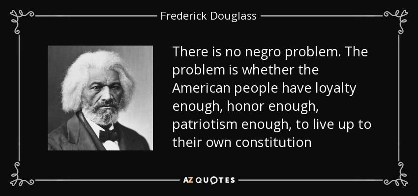 There is no negro problem. The problem is whether the American people have loyalty enough, honor enough, patriotism enough, to live up to their own constitution - Frederick Douglass