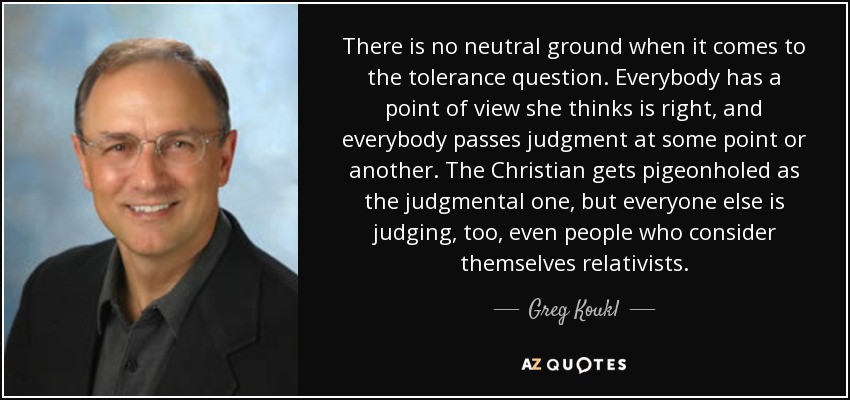 There is no neutral ground when it comes to the tolerance question. Everybody has a point of view she thinks is right, and everybody passes judgment at some point or another. The Christian gets pigeonholed as the judgmental one, but everyone else is judging, too, even people who consider themselves relativists. - Greg Koukl
