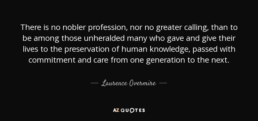 There is no nobler profession, nor no greater calling, than to be among those unheralded many who gave and give their lives to the preservation of human knowledge, passed with commitment and care from one generation to the next. - Laurence Overmire