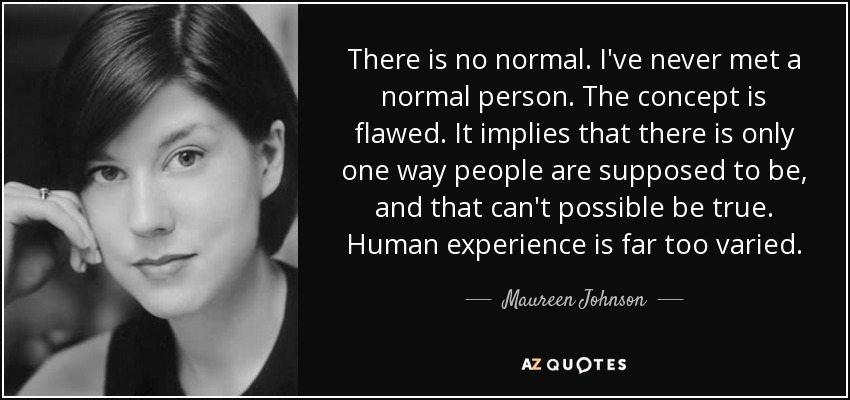 There is no normal. I've never met a normal person. The concept is flawed. It implies that there is only one way people are supposed to be, and that can't possible be true. Human experience is far too varied. - Maureen Johnson
