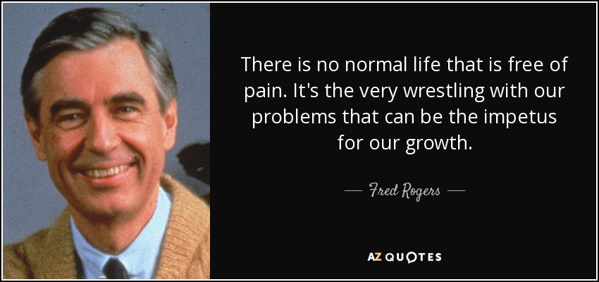 There is no normal life that is free of pain. It's the very wrestling with our problems that can be the impetus for our growth. - Fred Rogers