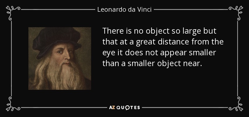There is no object so large but that at a great distance from the eye it does not appear smaller than a smaller object near. - Leonardo da Vinci