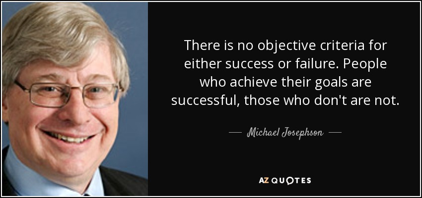 There is no objective criteria for either success or failure. People who achieve their goals are successful, those who don't are not. - Michael Josephson