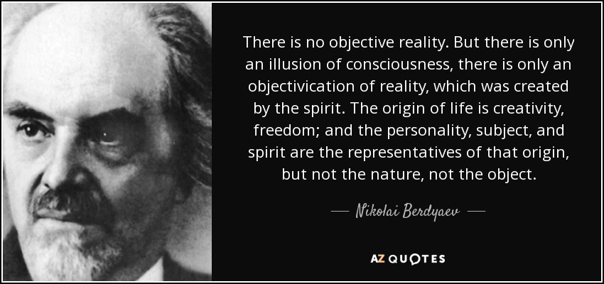 There is no objective reality. But there is only an illusion of consciousness, there is only an objectivication of reality, which was created by the spirit. The origin of life is creativity, freedom; and the personality, subject, and spirit are the representatives of that origin, but not the nature, not the object. - Nikolai Berdyaev