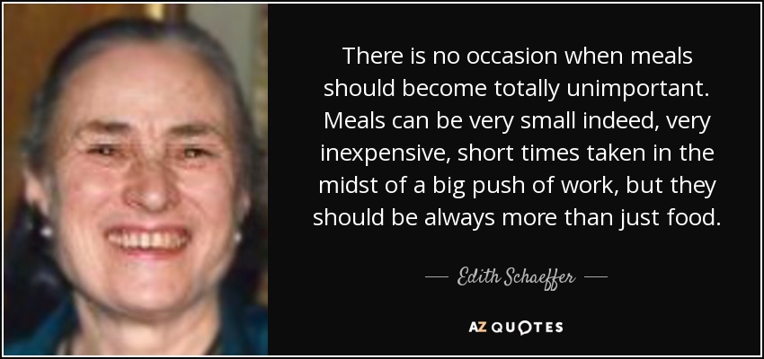 There is no occasion when meals should become totally unimportant. Meals can be very small indeed, very inexpensive, short times taken in the midst of a big push of work, but they should be always more than just food. - Edith Schaeffer