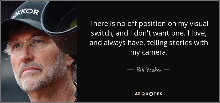 There is no off position on my visual switch, and I don't want one. I love, and always have, telling stories with my camera. - Bill Frakes