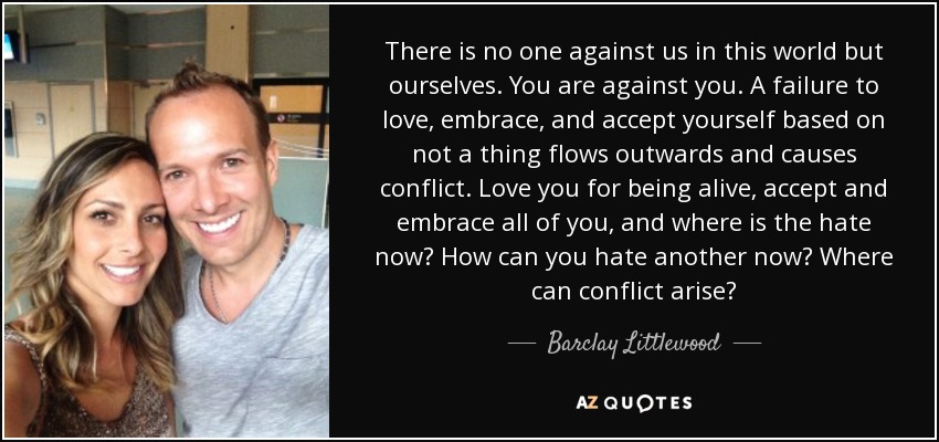 There is no one against us in this world but ourselves. You are against you. A failure to love, embrace, and accept yourself based on not a thing flows outwards and causes conflict. Love you for being alive, accept and embrace all of you, and where is the hate now? How can you hate another now? Where can conflict arise? - Barclay Littlewood