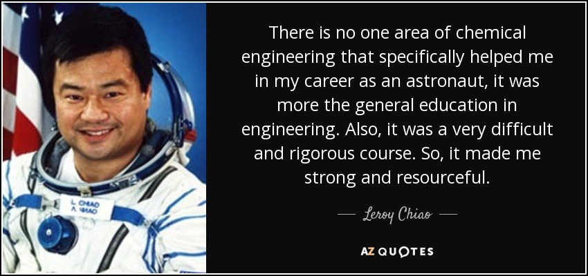 There is no one area of chemical engineering that specifically helped me in my career as an astronaut, it was more the general education in engineering. Also, it was a very difficult and rigorous course. So, it made me strong and resourceful. - Leroy Chiao