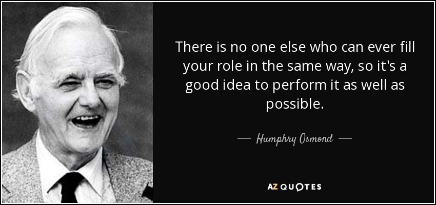 There is no one else who can ever fill your role in the same way, so it's a good idea to perform it as well as possible. - Humphry Osmond