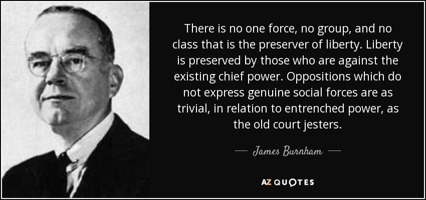 There is no one force, no group, and no class that is the preserver of liberty. Liberty is preserved by those who are against the existing chief power. Oppositions which do not express genuine social forces are as trivial, in relation to entrenched power, as the old court jesters. - James Burnham