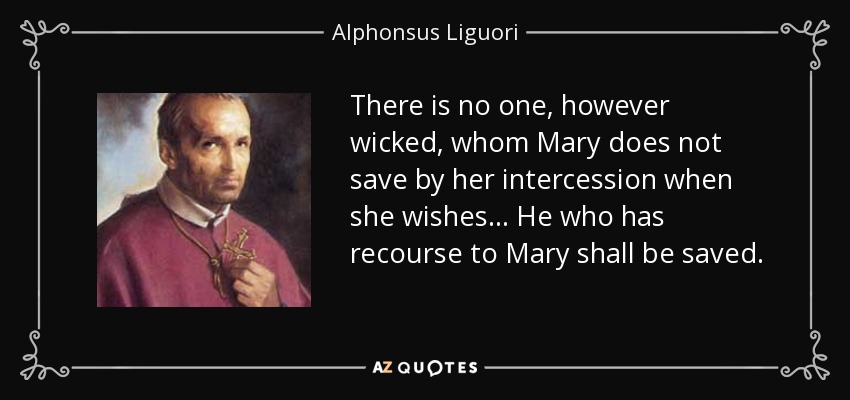 There is no one, however wicked, whom Mary does not save by her intercession when she wishes ... He who has recourse to Mary shall be saved. - Alphonsus Liguori
