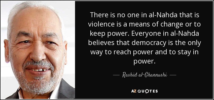 There is no one in al-Nahda that is violence is a means of change or to keep power. Everyone in al-Nahda believes that democracy is the only way to reach power and to stay in power. - Rashid al-Ghannushi