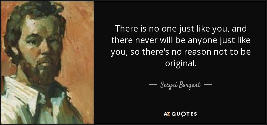 There is no one just like you, and there never will be anyone just like you, so there's no reason not to be original. - Sergei Bongart