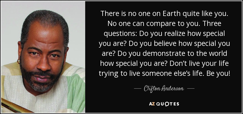 There is no one on Earth quite like you. No one can compare to you. Three questions: Do you realize how special you are? Do you believe how special you are? Do you demonstrate to the world how special you are? Don’t live your life trying to live someone else’s life. Be you! - Clifton Anderson