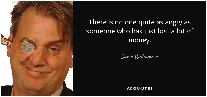 There is no one quite as angry as someone who has just lost a lot of money. - David Williamson