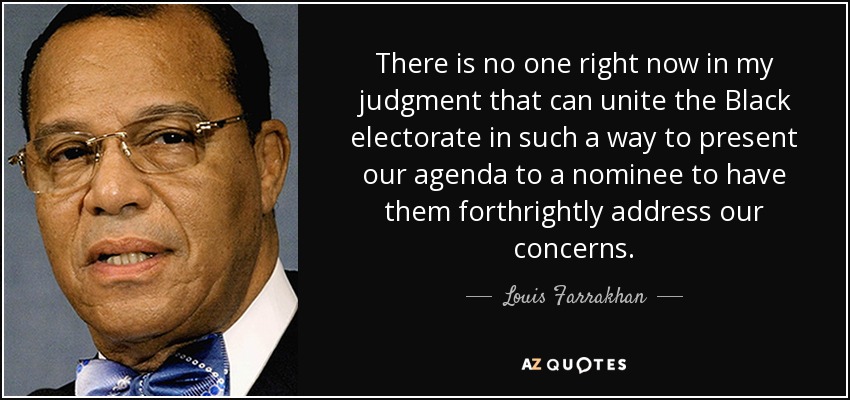 There is no one right now in my judgment that can unite the Black electorate in such a way to present our agenda to a nominee to have them forthrightly address our concerns. - Louis Farrakhan