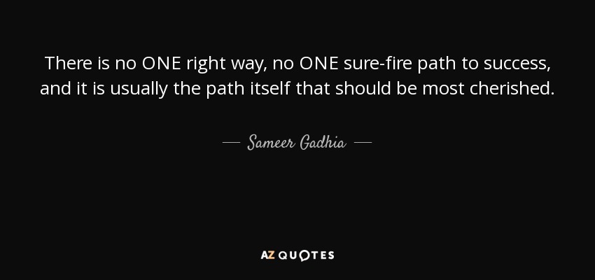 There is no ONE right way, no ONE sure-fire path to success, and it is usually the path itself that should be most cherished. - Sameer Gadhia