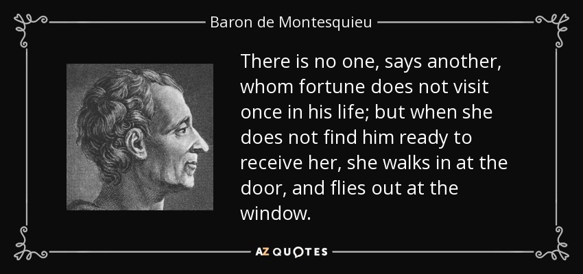There is no one, says another, whom fortune does not visit once in his life; but when she does not find him ready to receive her, she walks in at the door, and flies out at the window. - Baron de Montesquieu