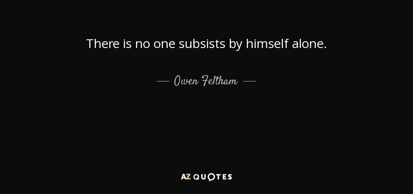 There is no one subsists by himself alone. - Owen Feltham