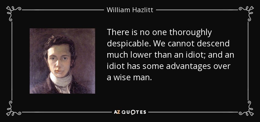 There is no one thoroughly despicable. We cannot descend much lower than an idiot; and an idiot has some advantages over a wise man. - William Hazlitt