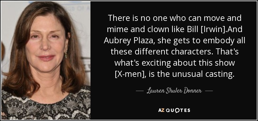 There is no one who can move and mime and clown like Bill [Irwin].And Aubrey Plaza, she gets to embody all these different characters. That's what's exciting about this show [X-men], is the unusual casting. - Lauren Shuler Donner