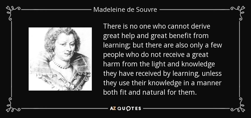 There is no one who cannot derive great help and great benefit from learning; but there are also only a few people who do not receive a great harm from the light and knowledge they have received by learning, unless they use their knowledge in a manner both fit and natural for them. - Madeleine de Souvre, marquise de Sable