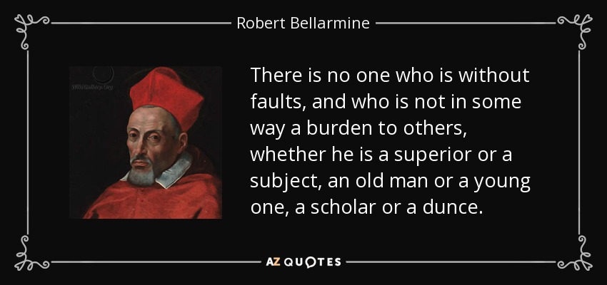 There is no one who is without faults, and who is not in some way a burden to others, whether he is a superior or a subject, an old man or a young one, a scholar or a dunce. - Robert Bellarmine