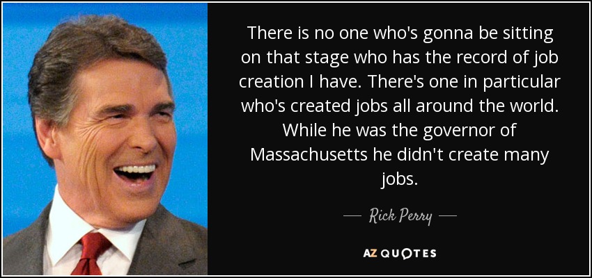 There is no one who's gonna be sitting on that stage who has the record of job creation I have. There's one in particular who's created jobs all around the world. While he was the governor of Massachusetts he didn't create many jobs. - Rick Perry