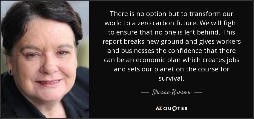 There is no option but to transform our world to a zero carbon future. We will fight to ensure that no one is left behind. This report breaks new ground and gives workers and businesses the confidence that there can be an economic plan which creates jobs and sets our planet on the course for survival. - Sharan Burrow