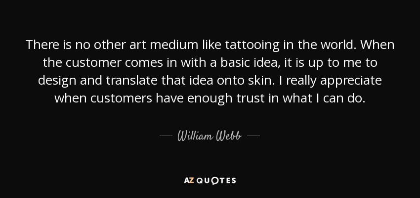 There is no other art medium like tattooing in the world. When the customer comes in with a basic idea, it is up to me to design and translate that idea onto skin. I really appreciate when customers have enough trust in what I can do. - William Webb