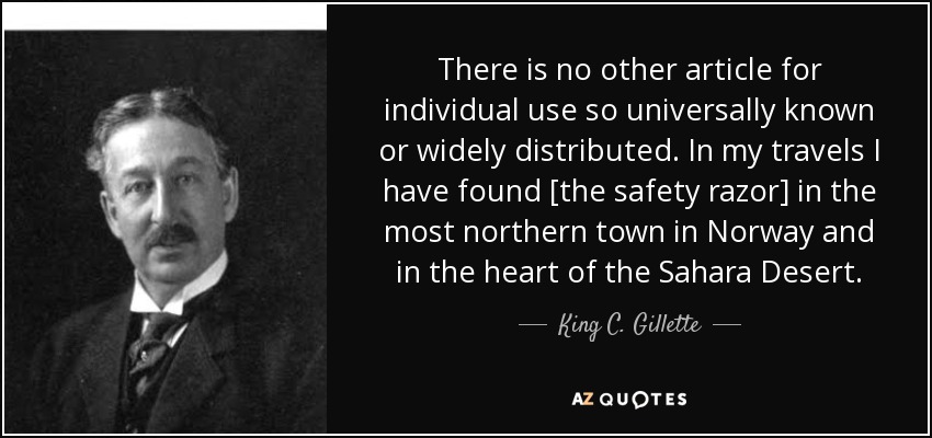 There is no other article for individual use so universally known or widely distributed. In my travels I have found [the safety razor] in the most northern town in Norway and in the heart of the Sahara Desert. - King C. Gillette