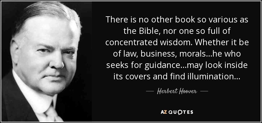 There is no other book so various as the Bible, nor one so full of concentrated wisdom. Whether it be of law, business, morals...he who seeks for guidance...may look inside its covers and find illumination... - Herbert Hoover