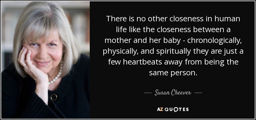There is no other closeness in human life like the closeness between a mother and her baby - chronologically, physically, and spiritually they are just a few heartbeats away from being the same person. - Susan Cheever