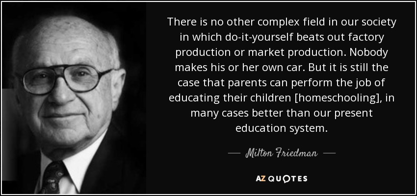 There is no other complex field in our society in which do-it-yourself beats out factory production or market production. Nobody makes his or her own car. But it is still the case that parents can perform the job of educating their children [homeschooling], in many cases better than our present education system. - Milton Friedman