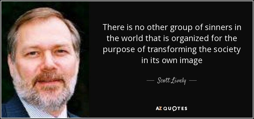 There is no other group of sinners in the world that is organized for the purpose of transforming the society in its own image - Scott Lively