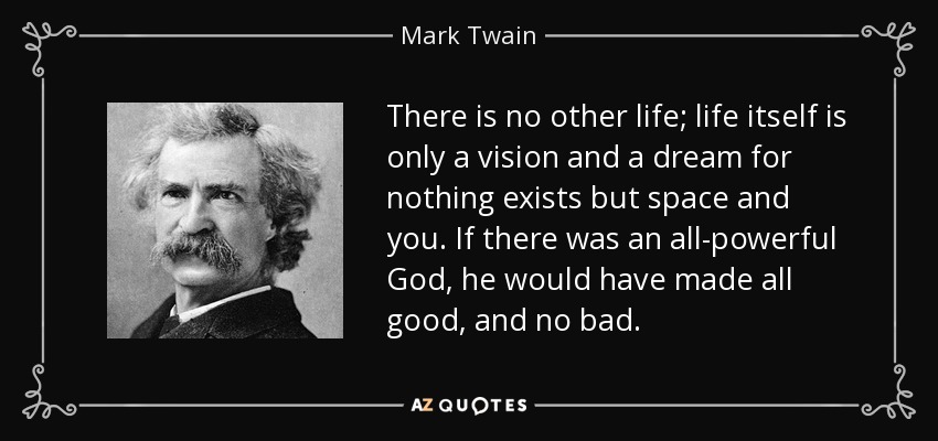 There is no other life; life itself is only a vision and a dream for nothing exists but space and you. If there was an all-powerful God, he would have made all good, and no bad. - Mark Twain