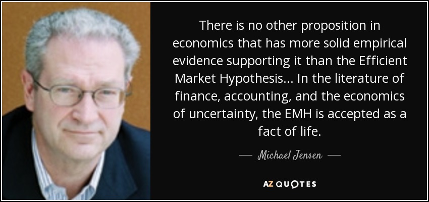 There is no other proposition in economics that has more solid empirical evidence supporting it than the Efficient Market Hypothesis... In the literature of finance, accounting, and the economics of uncertainty, the EMH is accepted as a fact of life. - Michael Jensen