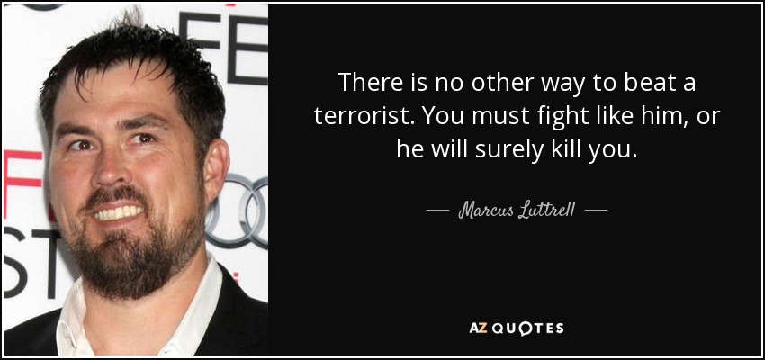 There is no other way to beat a terrorist. You must fight like him, or he will surely kill you. - Marcus Luttrell