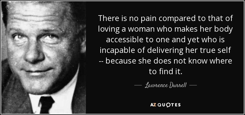 There is no pain compared to that of loving a woman who makes her body accessible to one and yet who is incapable of delivering her true self -- because she does not know where to find it. - Lawrence Durrell