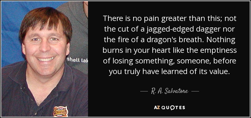 There is no pain greater than this; not the cut of a jagged-edged dagger nor the fire of a dragon's breath. Nothing burns in your heart like the emptiness of losing something, someone, before you truly have learned of its value. - R. A. Salvatore